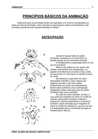 ANIMAÇÃO
PROF. ELISEU DE SOUZA LOPES FILHO
46
PRINCÍPIOS BÁSICOS DA ANIMAÇÃO
Estes princípios da animação devem ser aplicados e no mínimo considerados em
todos os tipos de animação. Caso contrario os personagens serão movimentados e não
animados, perdendo todo impacto dramático e beleza.
ANTECIPAÇÃO
Usada em quase todas as ações
animadas, consiste em um movimento na
direção oposta ao do movimento principal.
É simplesmente a preparação para um ato
que ira acontecer.
Mesmo nas ações ao vivo, quase não
existem movimentos sem antecipação, um
jogador de futebol que vai chutar a bola, antes
sua perna faz um movimento no sentido inverso
ao chute.
Isto adiciona a ação alem de maior
intensidade dramática, maior clareza nos
objetivos da ação e com isso melhor
entendimento por parte dos espectadores.
Sendo assim podemos usar a antecipação
exagerada muitas vezes para que seu efeito
dramático seja mais acentuado.
No caso do nosso exemplo, ao lado, o
urso antes de mergulhar as mãos no monte de
moedas, ele levanta os braços e abaixa a
cabeça (2), fazendo exatamente o movimento
contrario a ação principal que é mergulhar as
mãos no monte de moedas (3), que por sua vez
é a antecipação para o movimento de jogar as
moedas para o alto (4).
1
2
3
4
 