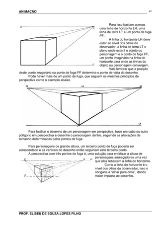 ANIMAÇÃO
PROF. ELISEU DE SOUZA LOPES FILHO
49
Para isso bastam apenas
uma linha de horizonte LH, uma
linha de terra LT e um ponto de fuga
PF.
A linha do horizonte LH deve
estar ao nível dos olhos do
observador, a linha de terra LT o
plano onde estará o objeto ou
personagem e o ponto de fuga PF,
um ponto imaginário na linha do
horizonte para onde as linhas do
objeto ou personagem convergem.
Vale lembrar que a posição
deste ponto imaginário ou ponto de fuga PF determina o ponto de vista do desenho.
Pode haver mais de um ponto de fuga, que seguem os mesmos princípios da
perspectiva como o exemplo abaixo.
Para facilitar o desenho de um personagem em perspectiva, trace um cubo ou outro
polígono em perspectiva e desenhe o personagem dentro, seguindo as alterações de
tamanho determinadas pelos pontos de fuga.
Para personagens de grande altura, um terceiro ponto de fuga poderia ser
acrescentado e as verticais do desenho então seguiriam este terceiro ponto.
A perspectiva com três pontos de fuga é, uma solução para enfatizar a altura de
personagens ameaçadores uma vez
que elas rebaixam a linha do horizonte.
Como a linha do horizonte é o
nível dos olhos do observador, isso o
obrigaria a “olhar para cima”, dando
maior impacto ao desenho.
 
