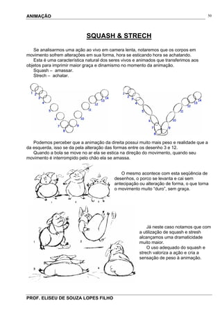 ANIMAÇÃO
PROF. ELISEU DE SOUZA LOPES FILHO
50
SQUASH & STRECH
Se analisarmos uma ação ao vivo em camera lenta, notaremos que os corpos em
movimento sofrem alterações em sua forma, hora se esticando hora se achatando.
Esta é uma característica natural dos seres vivos e animados que transferimos aos
objetos para imprimir maior graça e dinamismo no momento da animação.
Squash – amassar.
Strech – achatar.
Podemos perceber que a animação da direita possui muito mais peso e realidade que a
da esquerda, isso se da pela alteração das formas entre os desenho 3 e 12.
Quando a bola se move no ar ela se estica na direção do movimento, quando seu
movimento é interrompido pelo chão ela se amassa.
O mesmo acontece com esta seqüência de
desenhos, o porco se levanta e cai sem
antecipação ou alteração de forma, o que torna
o movimento muito “duro”, sem graça.
Já neste caso notamos que com
a utilização de squash e stresh
alcançamos uma dramaticidade
muito maior.
O uso adequado do squash e
strech valoriza a ação e cria a
sensação de peso à animação.
 