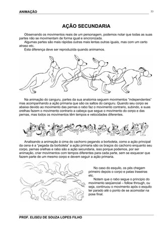 ANIMAÇÃO
PROF. ELISEU DE SOUZA LOPES FILHO
53
AÇÃO SECUNDARIA
Observando os movimentos reais de um personagem, podemos notar que todas as suas
partes não se movimentam de forma igual e sincronizada.
Algumas partes são mais rápidas outras mais lentas outras iguais, mas com um certo
atraso etc.
Esta diferença deve ser reproduzida quando animamos.
Na animação do canguru, partes da sua anatomia seguem movimentos “independentes”
mas acompanhando a ação primaria que são os saltos do canguru. Quando seu corpo se
abaixa devido ao movimento das pernas o rabo faz o movimento contrario, subindo, e suas
orelhas fazem o movimento contrario a cabeça que segue o movimento do corpo e das
pernas, mas todos os movimentos têm tempos e velocidades diferentes.
Analisando a animação à cima do cachorro pegando a borboleta, como a ação principal
da cena é a “pegada da borboleta” a ação primaria são os braços do cachorro enquanto seu
corpo, pernas orelhas e rabo são a ação secundaria, isso porque podemos, por ser
animação, criar movimentos com tempos diferentes para cada parte, sem se esquecer que
fazem parte de um mesmo corpo e devem seguir a ação primaria.
No caso do esquilo, os pés chegam
primeiro depois o corpo e patas traseiras
etc.
Notem que o rabo segue o principio do
movimento seqüencial – follow through, ou
seja, continuou o movimento após o esquilo
ter parado até o ponto de se acomodar na
pose final.
 