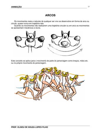 ANIMAÇÃO
PROF. ELISEU DE SOUZA LOPES FILHO
57
ARCOS
Os movimentos reais e naturais de qualquer ser vivo se desenvolve em forma de arco ou
circulo, quase nunca em trajetória reta.
Quando os movimentos não realizarem uma trajetória circular ou em arco os movimentos
se apresentam mecânicos e duros.
Este conceito se aplica para o movimento de parte do personagem como braços, mãos etc.
ou no próprio movimento do personagem.
 