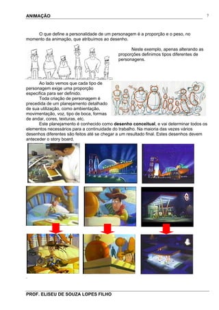 ANIMAÇÃO
PROF. ELISEU DE SOUZA LOPES FILHO
7
O que define a personalidade de um personagem é a proporção e o peso, no
momento da animação, que atribuímos ao desenho.
Neste exemplo, apenas alterando as
proporções definimos tipos diferentes de
personagens.
Ao lado vemos que cada tipo de
personagem exige uma proporção
especifica para ser definido.
Toda criação de personagem é
precedida de um planejamento detalhado
de sua utilização, como ambientação,
movimentação, voz, tipo de boca, formas
de andar, cores, texturas, etc.
Este planejamento é conhecido como desenho conceitual, e vai determinar todos os
elementos necessários para a continuidade do trabalho. Na maioria das vezes vários
desenhos diferentes são feitos até se chegar a um resultado final. Estes desenhos devem
anteceder o story board.
.
 