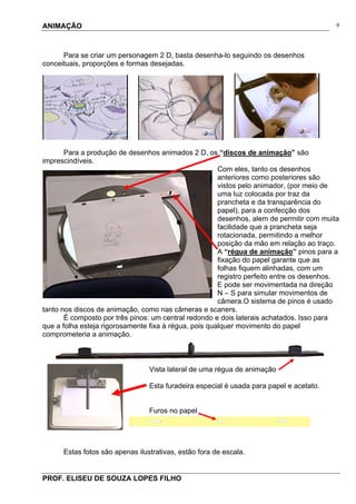 ANIMAÇÃO
PROF. ELISEU DE SOUZA LOPES FILHO
9
Para se criar um personagem 2 D, basta desenha-lo seguindo os desenhos
conceituais, proporções e formas desejadas.
Para a produção de desenhos animados 2 D, os “discos de animação” são
imprescindíveis.
Com eles, tanto os desenhos
anteriores como posteriores são
vistos pelo animador, (por meio de
uma luz colocada por traz da
prancheta e da transparência do
papel), para a confecção dos
desenhos, alem de permitir com muita
facilidade que a prancheta seja
rotacionada, permitindo a melhor
posição da mão em relação ao traço.
A “régua de animação” pinos para a
fixação do papel garante que as
folhas fiquem alinhadas, com um
registro perfeito entre os desenhos.
E pode ser movimentada na direção
N – S para simular movimentos de
câmera.O sistema de pinos é usado
tanto nos discos de animação, como nas câmeras e scaners.
É composto por três pinos: um central redondo e dois laterais achatados. Isso para
que a folha esteja rigorosamente fixa à régua, pois qualquer movimento do papel
comprometeria a animação.
Vista lateral de uma régua de animação
Esta furadeira especial é usada para papel e acetato.
Furos no papel
Estas fotos são apenas ilustrativas, estão fora de escala.
 