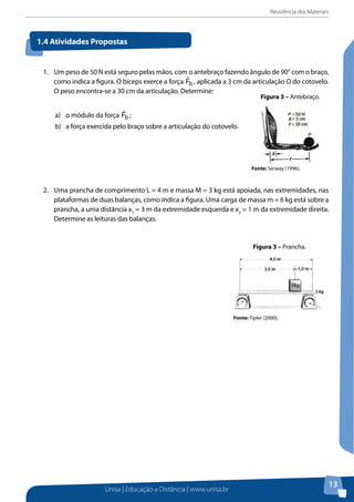 Resistência dos Materiais

1.4 Atividades Propostas

1.	 Um peso de 50 N está seguro pelas mãos, como antebraço fazendo ângulo de 90° com o braço,
Figura 3 – Antebraço.
como indica a figura. O bíceps exerce a força Fb , aplicada a 3 cm da articulação O do cotovelo.
O peso encontra-se a 30 cm da articulação. Determine:
Figura 3 – Antebraço.

Figura 3 – Antebraço.


a)	 o módulo da força Fb ;
b)	 a força exercida pelo braço sobre a articulação do cotovelo.

Fonte: Serway (1996).
Fonte: Serway (1996).

Fonte: Serway (1996).
2. Uma prancha de comprimento L = 4 m e
2. 	 Uma prancha de comprimento L = 4 m e massa M = 3 kg está apoiada, nas extremidades, nas
nas plataformas de duas balanças, como i
plataformas de duas balanças, como indica a figura. Uma carga de massa m = 6 kg está sobre a
sobre 2. Uma prancha de comprimento
prancha, a uma distância x1 =
prancha, a uma distância x1 = 3 m da extremidade esquerda e x2 = 1am da extremidade direita.
Determine as leituras das balanças.
nas direita. Determine as leituras
extremidadeplataformas de duas balanças

sobre a prancha, a uma distânc

Figura 4 Figura 3 – Prancha.
–extremidade direita. Determine a
Prancha.
Figura 4 – Prancha.

Fonte: Tipler (2000).

Fonte: Tipler (2000).

Fonte: Tipler (2000).

Unisa | Educação a Distância | www.unisa.br

13

 