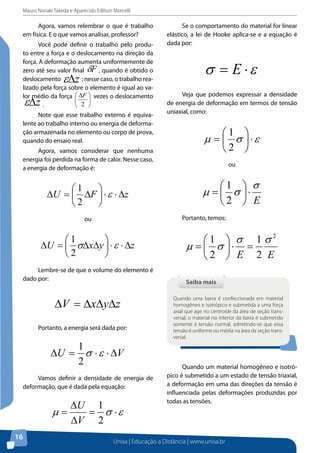 Mauro Noriaki Takeda e Aparecido Edilson Morcelli

Agora, vamos relembrar o que é trabalho
em física. E o que vamos analisar, professor?
Você pode definir o trabalho pelo produto entre a força e o deslocamento na direção da
força. A deformação aumenta uniformemente de
zero até seu valor final δF , quando é obtido o
deslocamento
; nesse caso, o trabalho realizado pela força sobre o elemento é igual ao valor médio da força  ∆F  vezes o deslocamento


.
 2 

ε∆z

ε∆z

Note que esse trabalho externo é equivalente ao trabalho interno ou energia de deformação armazenada no elemento ou corpo de prova,
quando do ensaio real.
Agora, vamos considerar que nenhuma
energia foi perdida na forma de calor. Nesse caso,
a energia de deformação é:


1
∆U =  ∆F  ⋅ ε ⋅ ∆z

2
1

∆U =  σ∆x∆y  ⋅ ε ⋅ ∆z
2

Lembre-se de que o volume do elemento é
dado por:

∆V = ∆x∆y∆z
Portanto, a energia será dada por:

1
∆U = σ ⋅ ε ⋅ ∆V
2

Vamos definir a densidade de energia de
deformação, que é dada pela equação:

µ=
16

σ = E ⋅ε
	
Veja que podemos expressar a densidade
de energia de deformação em termos de tensão
uniaxial, como:

1 
µ =  σ  ⋅ε
2 
ou

1  σ
2  E

µ =  σ ⋅
Portanto, temos:

ou

	

Se o comportamento do material for linear
elástico, a lei de Hooke aplica-se e a equação é
dada por:

∆U 1
= σ ⋅ε
∆V 2

2
1  σ 1σ
µ =  σ ⋅ =
2  E 2 E

Saiba mais
Quando uma barra é confeccionada em material
homogêneo e isotrópico e submetida a uma força
axial que age no centroide da área de seção transversal, o material no interior da barra é submetido
somente à tensão normal, admitindo-se que essa
tensão é uniforme ou média na área da seção transversal.

Quando um material homogêneo e isotrópico é submetido a um estado de tensão triaxial,
a deformação em uma das direções da tensão é
influenciada pelas deformações produzidas por
todas as tensões.

Unisa | Educação a Distância | www.unisa.br

 