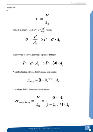 Resistência dos Materiais

Resolução:
Resolução:
a)
a)

Isolando a carga P e sendo

, temos:

Substituindo os valores, obtemos a expressão dada por:

A área final após a estricção de 77% é dada pela relação:

A tensão verdadeira de ruptura é expressa por:

Unisa | Educação a Distância | www.unisa.br

19

 