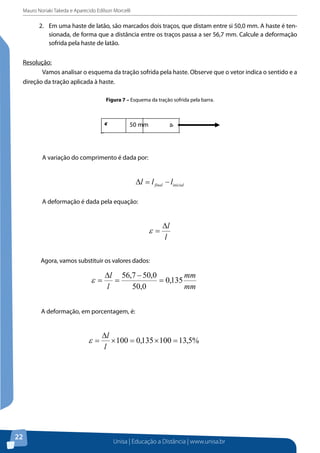 tensionada, de forma que a distância entre os traços passa a ser 56,7 mm. Calcule a
Mauro Noriaki Takeda e Aparecido Edilson Morcelli
deformação sofrida pela haste de latão.

2. 	 Em uma haste de latão, são marcados dois traços, que distam entre si 50,0 mm. A haste é tenResolução: sionada, de forma que a distância entre os traços passa a ser 56,7 mm. Calcule a deformação
sofrida pela haste de latão.
Vamos analisar o esquema da tração sofrida pela haste. Observe que o vetor indica
oResolução:a direção da tração aplicada à haste.
sentido e
	
Vamos analisar o esquema da tração sofrida pela haste. Observe que o vetor indica o sentido e a
direção da tração aplicada à haste.
Figura 7 – Esquema da tração sofrida pela barra.
Figura 7 – Esquema da tração sofrida pela barra.

50 mm

	

A variação do comprimento é dada por:
A variação do comprimento é dada por:

∆l = l final − linicial
	

A deformação é dada pela equação:
A deformação é dada pela equação:

ε=
	

∆l
l

Agora, vamos substituir os valores dados:
Agora, vamos substituir os valores dados:

A deformação, em porcentagem, é:

2.5 Resumo do Capítulo
Caro(a) aluno(a),
Neste capítulo, você estudou que, quando um corpo que está submetido a uma
carga externa é secionado, há uma distribuição de forças, que age sobre a área secionada e
mantém cada segmento do corpo em equilíbrio. A intensidade dessa força interna em um

22ponto do corpo é denominada tensão. A lei de Hooke define a relação linear entre a tensão
Unisa | Educação a Distância | www.unisa.br

 