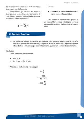 Resistência dos Materiais

dos para determinar a tensão de cisalhamento e a
deformação por cisalhamento.

Em que:

Vamos admitir que a maioria dos materiais
de engenharia apresente um comportamento linear elástico; portanto, a lei de Hooke para cisalhamento pode ser expressa por:

ƒƒ G: módulo de elasticidade ao cisalhamento ou módulo de rigidez.

τ = Gγ

Uma tensão de cisalhamento aplicada a
um material homogêneo e isotrópico somente
produz deformação por cisalhamento no mesmo
plano.

1. Exercícios Resolvidos
3.3 Um pedaço de gelatina (sobremesa), em forma de caixa, tem uma área superior de 15
cm2 e uma altura de 3 cm. Quando uma força tangencial de 0,50 N é aplicada à superfície
superior, esta se desloca 4 mm em relação à superfície inferior. Quanto vale a tensão de
1.	 Um pedaço de gelatina (sobremesa), em forma de caixa, tem uma área superior de 15 cm2 e
cisalhamento?
uma altura de 3 cm. Quando uma força tangencial de 0,50 N é aplicada à superfície superior,
esta se desloca 4 mm em relação à superfície inferior. Quanto vale a tensão de cisalhamento?
Resolução:
Resolução:
Dados fornecidos pelo problema:
Dados fornecidos pelo problema:
ƒƒ V =V = 0,50 N;
0,50 N;
ƒƒ A =A = cm2cm215 x 10-410-4. m2.
15 15 = = 15 x m2
A tensão de cisalhamento τ é dada por: por:
A tensão de cisalhamento é dada

2. Uma barra de ferro de 4 m de comprimento e 0,5 cm2 de seção transversal é esticada 1
mm quando uma massa de 225 kg é pendurada em sua extremidade inferior.
Considerando g = 9,8 m/s2, calcule o módulo de Young para a barra.
Resolução:
Os dados fornecidos pelo problema são:
L = 4 m;
A = 0,5 cm2; Unisa | Educação a Distância | www.unisa.br

27

 