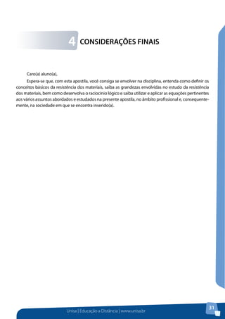 4

CONSIDERAÇÕES FINAIS

Caro(a) aluno(a),
Espera-se que, com esta apostila, você consiga se envolver na disciplina, entenda como definir os
conceitos básicos da resistência dos materiais, saiba as grandezas envolvidas no estudo da resistência
dos materiais, bem como desenvolva o raciocínio lógico e saiba utilizar e aplicar as equações pertinentes
aos vários assuntos abordados e estudados na presente apostila, no âmbito profissional e, consequentemente, na sociedade em que se encontra inserido(a).

Unisa | Educação a Distância | www.unisa.br

31

 
