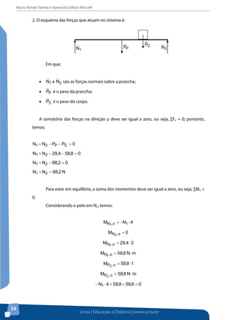 Mauro Noriaki Takeda e Aparecido Edilson Morcelli

2. O esquema das forças que atuam no sistema é:

Em que:

e

são as forças normais sobre a prancha;

é o peso da prancha;
é o peso do corpo.

A somatória das forças na direção y deve ser igual a zero, ou seja, ∑Fy = 0; portanto,
temos:

Para estar em equilíbrio, a soma dos momentos deve ser igual a zero, ou seja, ∑Mo =
0.
Considerando o polo em N2, temos:

34

Unisa | Educação a Distância | www.unisa.br

 