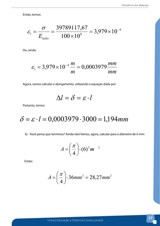 Resistência dos Materiais

Então, temos:

Ou, ainda:

Agora, vamos calcular o alongamento, utilizando a equação dada por:

Portanto, temos:

b) Você pensa que terminou? Ainda não! Vamos, agora, calcular para o diâmetro de 6 mm: 6 mm:
b)	 Você pensa que terminou? Ainda não! Vamos, agora, calcular para o diâmetro de

π 
A =   ⋅ (6) 2 m
4

2

Então:

Então:

Portanto, a área em metros é:

Unisa | Educação a Distância | www.unisa.br

37

 