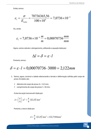 Resistência dos Materiais

Então, temos:

Ou, ainda:

Agora, vamos calcular o alongamento, utilizando a equação dada por:

Portanto, temos:

2. Vamos, agora, construir a tabela relacionando a tensão e deformação sofridas pelo corpo corpo de
2. 	 Vamos, agora, construir a tabela relacionando a tensão e deformação sofridas pelo
prova. Os dados
de prova. Os dados são: são:
ƒƒdiâmetro do corpo de prova: d = 12,5 mm;
diâmetro do corpo de prova: d = 12,5 mm;
ƒƒ comprimento do corpo de prova: l = 50 mm.
comprimento do corpo de prova: l = 50 mm.
A área da seção transversal é dada por:
A área da seção transversal é dada por:

Portanto, a área é dada por:

Em metros, temos: | Educação a Distância | www.unisa.br
Unisa

39

 