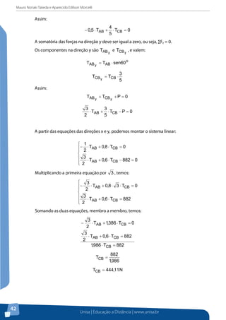 Mauro Noriaki Takeda e Aparecido Edilson Morcelli

Assim:

A somatória das forças na direção y deve ser igual a zero, ou seja, ∑Fy = 0.
Os componentes na direção y são

e

, e valem:

Assim:

A partir das equações das direções x e y, podemos montar o sistema linear:

Multiplicando a primeira equação por

, temos:

Somando as duas equações, membro a membro, temos:

Substituindo o valor de TCB na primeira equação, temos:

42

Unisa | Educação a Distância | www.unisa.br

 