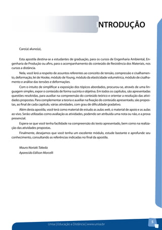 INTRODUÇÃO
Caro(a) aluno(a),
Esta apostila destina-se a estudantes de graduação, para os cursos de Engenharia Ambiental, Engenharia de Produção ou afins, para o acompanhamento do conteúdo de Resistência dos Materiais, nos
cursos a distância.
Nela, você lerá a respeito de assuntos referentes ao conceito de tensão, compressão e cisalhamento, deformação, lei de Hooke, módulo de Young, módulo da elasticidade volumétrica, módulo de cisalhamento e análise das tensões e deformações.
Com o intuito de simplificar a exposição dos tópicos abordados, procurou-se, através de uma linguagem simples, expor o conteúdo de forma sucinta e objetiva. Em todos os capítulos, são apresentadas
questões resolvidas, para auxiliar na compreensão do conteúdo teórico e orientar a resolução das atividades propostas. Para complementar a teoria e auxiliar na fixação do conteúdo apresentado, são propostas, ao final de cada capítulo, várias atividades, com grau de dificuldade gradativo.
Além desta apostila, você terá como material de estudo as aulas web, o material de apoio e as aulas
ao vivo. Serão utilizadas como avaliação as atividades, podendo ser atribuída uma nota ou não, e a prova
presencial.
Espera-se que você tenha facilidade na compreensão do texto apresentado, bem como na realização das atividades propostas.
Finalmente, desejamos que você tenha um excelente módulo, estude bastante e aprofunde seu
conhecimento, consultando as referências indicadas no final da apostila.
Mauro Noriaki Takeda
Aparecido Edilson Morcelli

Unisa | Educação a Distância | www.unisa.br

5

 