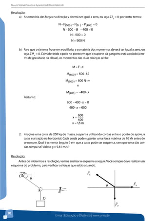 Mauro Noriaki Takeda e Aparecido Edilson Morcelli

Resolução:
a)	 A somatória das forças na direção y deverá ser igual a zero, ou seja, ΣFy = 0; portanto, temos:
N − P(500 ) − P(5 ) − P(400 ) = 0
0
N − 500 − 5 − 400 = 0
0
N − 900 = 0

N = 900 N
b)	 Para que o sistema fique em equilíbrio, a somatória dos momentos deverá ser igual a zero, ou
seja, ∑Mo = 0. Considerando o polo no ponto em que o suporte da gangorra está apoiado (centro de gravidade da tábua), os momentos das duas crianças serão:
M = F⋅d

M(500 ) = 500 ⋅ 1,2
M(500 ) = 600 N ⋅ m
e
M(400 ) = −400 ⋅ x
Portanto:
600 − 400 ⋅ x = 0
400 ⋅ x = 600

600
400
x = 1,5 m
x=

2. 	 Imagine uma caixa de 200 kg de massa, suspensa utilizando cordas entre o ponto de apoio, a
caixa e a tração na horizontal. Cada corda pode suportar uma força máxima de 10 kN antes de
se romper. Qual é o menor ângulo θ em que a caixa pode ser suspensa, sem que uma das cordas rompa-se? Adote g = 9,81 m/s2.
Resolução:
Antes de iniciarmos a resolução, vamos analisar o esquema a seguir. Você sempre deve realizar um
esquema do problema, para verificar as forças que estão atuando.

10

Unisa | Educação a Distância | www.unisa.br

Vamos iniciar pelo estudo do equilíbrio do anel no ponto A. Existem

 