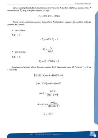 Resistência dos Materiais

	 Vamos iniciar pelo estudo do equilíbrio do anel no ponto A.ponto A. três forças atuando nele. A
Vamos iniciar pelo estudo do equilíbrio do anel no Existem Existem três forças

intensidade de FD é igual ao peso da caixa,é igual ao peso da caixa, ou seja:
ou seja:
atuando nele. A intensidade de

Agora, vamos analisar as de equilíbrio. Analisando as equações equações de
	 Agora, vamos analisar as equações equações de equilíbrio. Analisando as de equilíbrio ao longo
dos eixos x e y temos: longo dos eixos x e y temos:
equilíbrio ao

ƒƒ para o eixo x:

para o eixo x:

∑ Fx = 0
− FC cosθ + FB = 0
para o eixo y:
ƒƒ para o eixo y:

FC =

FB
cosθ

∑ Fy = 0
FC senθ − 1962 N = 0
A corda em AC atingirá a força de tração máxima de 10 kN antes da corda AB.
A corda FC AC atingirá a força de
Portanto,em = 10 kN = 10 x 103 N. tração máxima de 10 kN antes da corda AB. Portanto, FC = 10 kN
= 10 x 103 N.

Calma! Determinamos apenas o ângulo. Agora, vamos substituir na equação para
obter o valor de FB.
A força desenvolvida na corda AB pode ser obtida substituindo os valores de θ e FC,
dada a equação:

Unisa | Educação a Distância | www.unisa.br

11

 