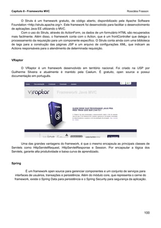 Capítulo 8 - Frameworks MVC
O Struts é um framework gratuito, de código aberto, disponibilizado pela Apache Software
Foundation <http://struts.apache.org/
de aplicações Java EE utilizando o MVC.
Com o uso do Struts, através do ActionForm, os dados de um formulário HTML são recuperados
mais facilmente. Além disso, o framework conta com o Action, que é um frontController que delega
processamento da requisição para um componente específico. O Struts conta ainda com uma biblioteca
de tags para a construção das páginas JSP e um arquivo de configurações XML, que indicam as
Actions responsáveis para o atendimento de determinada requisi
VRaptor
O VRaptor é um framework desenvolvido em território nacional. Foi criado na USP por
Guilherme Silveira e atualmente é mantido pela Caelum. É gratuito, open source e possui
documentação em português.
Uma das grandes vantagens do fram
Servlets como HttpServletRequest, HttpServletResponse e Session. Por encapsular a lógica dos
Servlets, garante alta produtividade e baixa curva de aprendizado.
Spring
É um framework open source par
interfaces de usuários, transações e persistência. Além do módulo core, que representa o cerne do
framework, existe o Spring Data para persistência e o Spring Security para segurança da aplicação.
O Struts é um framework gratuito, de código aberto, disponibilizado pela Apache Software
http://struts.apache.org/>. Este framework foi desenvolvido para facilitar o desenvolvimento
de aplicações Java EE utilizando o MVC.
Com o uso do Struts, através do ActionForm, os dados de um formulário HTML são recuperados
mais facilmente. Além disso, o framework conta com o Action, que é um frontController que delega
processamento da requisição para um componente específico. O Struts conta ainda com uma biblioteca
de tags para a construção das páginas JSP e um arquivo de configurações XML, que indicam as
Actions responsáveis para o atendimento de determinada requisição.
O VRaptor é um framework desenvolvido em território nacional. Foi criado na USP por
Guilherme Silveira e atualmente é mantido pela Caelum. É gratuito, open source e possui
Uma das grandes vantagens do framework, é que o mesmo encapsula as principais classes de
Servlets como HttpServletRequest, HttpServletResponse e Session. Por encapsular a lógica dos
Servlets, garante alta produtividade e baixa curva de aprendizado.
É um framework open source para gerenciar componentes e um conjunto de serviços para
interfaces de usuários, transações e persistência. Além do módulo core, que representa o cerne do
framework, existe o Spring Data para persistência e o Spring Security para segurança da aplicação.
Rosicléia Frasson
100
O Struts é um framework gratuito, de código aberto, disponibilizado pela Apache Software
facilitar o desenvolvimento
Com o uso do Struts, através do ActionForm, os dados de um formulário HTML são recuperados
mais facilmente. Além disso, o framework conta com o Action, que é um frontController que delega o
processamento da requisição para um componente específico. O Struts conta ainda com uma biblioteca
de tags para a construção das páginas JSP e um arquivo de configurações XML, que indicam as
O VRaptor é um framework desenvolvido em território nacional. Foi criado na USP por
Guilherme Silveira e atualmente é mantido pela Caelum. É gratuito, open source e possui
ework, é que o mesmo encapsula as principais classes de
Servlets como HttpServletRequest, HttpServletResponse e Session. Por encapsular a lógica dos
a gerenciar componentes e um conjunto de serviços para
interfaces de usuários, transações e persistência. Além do módulo core, que representa o cerne do
framework, existe o Spring Data para persistência e o Spring Security para segurança da aplicação.
 