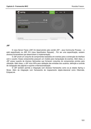 Capítulo 8 - Frameworks MVC
JSF
O Java Server Faces (JSF) foi desenvolvido pelo comitê JCP
está especificado na JSR 314 (Java Specification Request) . Por ser uma especificação, existem
diversos fornecedores que desenvolvem a implementação.
O JSF provê um conjunto de componentes baseados em eventos para a construção da interface
com o usuário. Esses componentes possuem um modelo para manipulação de eventos. Além disso, o
JSF possui suporte de diversos fabricantes que fornecem conjuntos de componente
utilização. Além disso, o JSF inclui APIs para validação das entradas dos usuários, definição e controle
de navegação das páginas e suporte a internacionalização.
O JSF também permite a integração com diversos frameworks como os já citados
Struts. Além da integração com frameworks de mapeamento objeto
EclipseLink.
O Java Server Faces (JSF) foi desenvolvido pelo comitê JCP - Java Community Process
está especificado na JSR 314 (Java Specification Request) . Por ser uma especificação, existem
diversos fornecedores que desenvolvem a implementação.
rovê um conjunto de componentes baseados em eventos para a construção da interface
com o usuário. Esses componentes possuem um modelo para manipulação de eventos. Além disso, o
JSF possui suporte de diversos fabricantes que fornecem conjuntos de componente
utilização. Além disso, o JSF inclui APIs para validação das entradas dos usuários, definição e controle
de navegação das páginas e suporte a internacionalização.
O JSF também permite a integração com diversos frameworks como os já citados
Struts. Além da integração com frameworks de mapeamento objeto-relacional como Hibernate,
Rosicléia Frasson
101
Java Community Process - e
está especificado na JSR 314 (Java Specification Request) . Por ser uma especificação, existem
rovê um conjunto de componentes baseados em eventos para a construção da interface
com o usuário. Esses componentes possuem um modelo para manipulação de eventos. Além disso, o
JSF possui suporte de diversos fabricantes que fornecem conjuntos de componentes prontos para
utilização. Além disso, o JSF inclui APIs para validação das entradas dos usuários, definição e controle
O JSF também permite a integração com diversos frameworks como os já citados Spring e
relacional como Hibernate,
 
