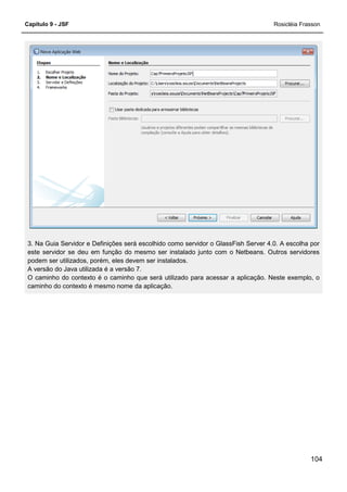 Capítulo 9 - JSF Rosicléia Frasson
104
3. Na Guia Servidor e Definições será escolhido como servidor o GlassFish Server 4.0. A escolha por
este servidor se deu em função do mesmo ser instalado junto com o Netbeans. Outros servidores
podem ser utilizados, porém, eles devem ser instalados.
A versão do Java utilizada é a versão 7.
O caminho do contexto é o caminho que será utilizado para acessar a aplicação. Neste exemplo, o
caminho do contexto é mesmo nome da aplicação.
 