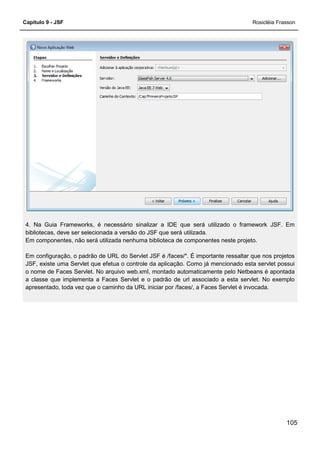 Capítulo 9 - JSF Rosicléia Frasson
105
4. Na Guia Frameworks, é necessário sinalizar a IDE que será utilizado o framework JSF. Em
bibliotecas, deve ser selecionada a versão do JSF que será utilizada.
Em componentes, não será utilizada nenhuma biblioteca de componentes neste projeto.
Em configuração, o padrão de URL do Servlet JSF é /faces/*. É importante ressaltar que nos projetos
JSF, existe uma Servlet que efetua o controle da aplicação. Como já mencionado esta servlet possui
o nome de Faces Servlet. No arquivo web.xml, montado automaticamente pelo Netbeans é apontada
a classe que implementa a Faces Servlet e o padrão de url associado a esta servlet. No exemplo
apresentado, toda vez que o caminho da URL iniciar por /faces/, a Faces Servlet é invocada.
 