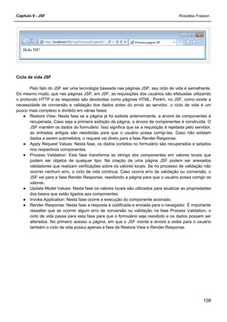 Capítulo 9 - JSF Rosicléia Frasson
108
Ciclo de vida JSF
Pelo fato do JSF ser uma tecnologia baseada nas páginas JSP, seu ciclo de vida é semelhante.
Do mesmo modo, que nas páginas JSP, em JSF, as requisições dos usuários são efetuadas utilizando
o protocolo HTTP e as respostas são devolvidas como páginas HTML. Porém, no JSF, como existe a
necessidade de conversão e validação dos dados antes do envio ao servidor, o ciclo de vida é um
pouco mais complexo e dividido em várias fases:
● Restore View: Nesta fase se a página já foi exibida anteriormente, a árvore de componentes é
recuperada. Caso seja a primeira exibição da página, a árvore de componentes é construída. O
JSF mantém os dados do formulário. Isso significa que se a requisição é rejeitada pelo servidor,
as entradas antigas são reexibidas para que o usuário possa corrigí-las. Caso não existam
dados a serem submetidos, o request vai direto para a fase Render Response.
● Apply Request Values: Nesta fase, os dados contidos no formulário são recuperados e setados
nos respectivos componentes.
● Process Validation: Esta fase transforma as strings dos componentes em valores locais que
podem ser objetos de qualquer tipo. Na criação de uma página JSF podem ser anexados
validadores que realizam verificações sobre os valores locais. Se no processo de validação não
ocorrer nenhum erro, o ciclo de vida continua. Caso ocorra erro de validação ou conversão, o
JSF vai para a fase Render Response, reexibindo a página para que o usuário possa corrigir os
valores.
● Update Model Values: Nesta fase os valores locais são utilizados para atualizar as propriedades
dos beans que estão ligados aos componentes.
● Invoke Application: Nesta fase ocorre a execução do componente acionado.
● Render Response: Nesta fase a resposta é codificada e enviada para o navegador. É importante
ressaltar que se ocorrer algum erro de conversão ou validação na fase Process Validation, o
ciclo de vida passa para esta fase para que o formulário seja reexibido e os dados possam ser
alterados. No primeiro acesso a página, em que o JSF monta a árvore e exibe para o usuário
também o ciclo de vida possui apenas a fase de Restore View e Render Response.
 