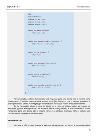 Capítulo 1 - JPA Rosicléia Frasson
10
@Id
@GeneratedValue
private int matricula;
private String nome;
private double salario;
public int getMatricula() {
return matricula;
}
public void setMatricula(int matricula) {
this.matricula = matricula;
}
public String getNome() {
return nome;
}
public void setNome(String nome) {
this.nome = nome;
}
public double getSalario() {
return salario;
}
public void setSalario(double salario) {
this.salario = salario;
}
}
Por convenção, a classe Funcionario será mapeada para uma tabela com o mesmo nome
(Funcionario). O atributo matricula está anotado com @Id, indicando que o mesmo representa a
chave primária da tabela. A anotação @GeneratedValue indica que o valor terá autoincremento.
Se for necessário alterar o nome da tabela ou o nome da coluna podem ser usadas as
anotações @Table e/ou @Column. Na ausência dessas configurações, a JPA irá mapear a classe
Funcionario para uma tabela com o mesmo nome e os atributos matricula, nome e salario para
colunas com os respectivos nomes também.
Persistence.xml
Para que a JPA consiga mapear e executar transações em um banco é necessário definir
 
