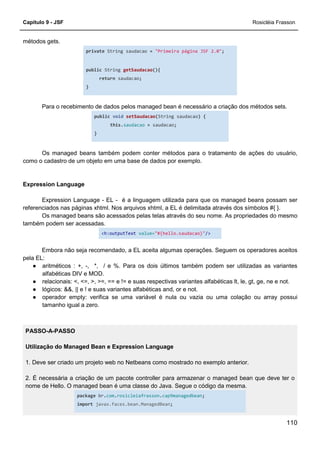 Capítulo 9 - JSF Rosicléia Frasson
110
métodos gets.
private String saudacao = "Primeira página JSF 2.0";
public String getSaudacao(){
return saudacao;
}
Para o recebimento de dados pelos managed bean é necessário a criação dos métodos sets.
public void setSaudacao(String saudacao) {
this.saudacao = saudacao;
}
Os managed beans também podem conter métodos para o tratamento de ações do usuário,
como o cadastro de um objeto em uma base de dados por exemplo.
Expression Language
Expression Language - EL - é a linguagem utilizada para que os managed beans possam ser
referenciados nas páginas xhtml. Nos arquivos xhtml, a EL é delimitada através dos símbolos #{ }.
Os managed beans são acessados pelas telas através do seu nome. As propriedades do mesmo
também podem ser acessadas.
<h:outputText value="#{hello.saudacao}"/>
Embora não seja recomendado, a EL aceita algumas operações. Seguem os operadores aceitos
pela EL:
● aritméticos : +, -, *, / e %. Para os dois últimos também podem ser utilizadas as variantes
alfabéticas DIV e MOD.
● relacionais: <, <=, >, >=, == e != e suas respectivas variantes alfabéticas lt, le, gt, ge, ne e not.
● lógicos: &&, || e ! e suas variantes alfabéticas and, or e not.
● operador empty: verifica se uma variável é nula ou vazia ou uma colação ou array possui
tamanho igual a zero.
PASSO-A-PASSO
Utilização do Managed Bean e Expression Language
1. Deve ser criado um projeto web no Netbeans como mostrado no exemplo anterior.
2. É necessária a criação de um pacote controller para armazenar o managed bean que deve ter o
nome de Hello. O managed bean é uma classe do Java. Segue o código da mesma.
package br.com.rosicleiafrasson.cap9managedbean;
import javax.faces.bean.ManagedBean;
 