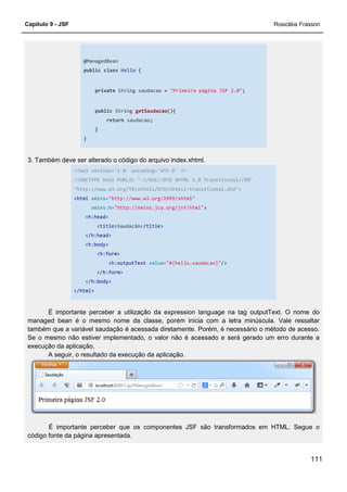 Capítulo 9 - JSF
@ManagedBean
public class Hello
private String saudacao
public String
return
}
}
3. Também deve ser alterado o código do arquivo index.xhtml.
<?xml version='1.0' encoding='UTF
<!DOCTYPE html PUBLIC "
"http://www.w3.org/TR/xhtml1/DTD/xhtml1
<html xmlns="http://www.w3.org/1999/xhtml"
xmlns:h="http://xmlns.jcp.org/jsf/html"
<h:head>
<title>Saudação
</h:head>
<h:body>
<h:form>
<h:outputText
</h:form>
</h:body>
</html>
É importante perceber a utilização da expression language na tag outputText. O nome do
managed bean é o mesmo nome
também que a variável saudação é acessada diretamente. Porém, é necessário o método de acesso.
Se o mesmo não estiver implementado, o valor não é acessado e será gerado um erro durante a
execução da aplicação.
A seguir, o resultado da execução da aplicação.
É importante perceber que os componentes JSF são transformados em HTML. Segue o
código fonte da página apresentada.
Hello {
String saudacao = "Primeira página JSF 2.0";
String getSaudacao(){
saudacao;
3. Também deve ser alterado o código do arquivo index.xhtml.
<?xml version='1.0' encoding='UTF-8' ?>
!DOCTYPE html PUBLIC "-//W3C//DTD XHTML 1.0 Transitional//EN"
"http://www.w3.org/TR/xhtml1/DTD/xhtml1-transitional.dtd">
"http://www.w3.org/1999/xhtml"
"http://xmlns.jcp.org/jsf/html">
Saudação</title>
<h:outputText value="#{hello.saudacao}"/>
É importante perceber a utilização da expression language na tag outputText. O nome do
managed bean é o mesmo nome da classe, porém inicia com a letra minúscula. Vale ressaltar
também que a variável saudação é acessada diretamente. Porém, é necessário o método de acesso.
Se o mesmo não estiver implementado, o valor não é acessado e será gerado um erro durante a
A seguir, o resultado da execução da aplicação.
É importante perceber que os componentes JSF são transformados em HTML. Segue o
código fonte da página apresentada.
Rosicléia Frasson
111
//W3C//DTD XHTML 1.0 Transitional//EN"
É importante perceber a utilização da expression language na tag outputText. O nome do
da classe, porém inicia com a letra minúscula. Vale ressaltar
também que a variável saudação é acessada diretamente. Porém, é necessário o método de acesso.
Se o mesmo não estiver implementado, o valor não é acessado e será gerado um erro durante a
É importante perceber que os componentes JSF são transformados em HTML. Segue o
 