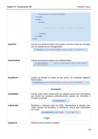 Capítulo 10 - Componentes JSF
</h:head>
<h:body>
</h:body>
</html>
Campo de entrada de dados com apenas uma linha. Pode ser vinculado
com um atributo de um managed bean.
<h:inputText
inputText
Campo de entrada de dados com múltiplas linhas.
<h:inputTextarea
id=
inputTextArea
Campo de entrada de dados do tipo senha. Os caracteres digitados
ficam ocultos.
<h:inputSecret
inputSecret
Campo oculto.
que devem ser enviadas automaticamente quando um formulário é
enviado ao servidor.
inputHidden
Renderiza o elemento label da HTML. Normalmente é utilizado para
rotular campos de for
com outro.
outputLabel
Renderiza links externos na página.outputLink
<title>Exemplo formulário</title>
</h:head>
<h:body>
<h:form>
<!--Aqui devem ser colocados os campos do formulário
</h:form>
</h:body>
</html>
Campo de entrada de dados com apenas uma linha. Pode ser vinculado
com um atributo de um managed bean.
<h:inputText value="#{usuarioBean.usuario.nome}"
Campo de entrada de dados com múltiplas linhas.
<h:inputTextarea value="#{usuarioBean.usuario.observacoes}"
id="observacoes"/>
Campo de entrada de dados do tipo senha. Os caracteres digitados
ficam ocultos.
<h:inputSecret value="#{usuarioBean.usuario.senha}"
Campo oculto. Este campo pode ser utilizado para inserir informações
que devem ser enviadas automaticamente quando um formulário é
enviado ao servidor.
<h:inputHidden/>
Renderiza o elemento label da HTML. Normalmente é utilizado para
rotular campos de formulário. O atributo for vincula este componente
com outro.
<h:outputLabel value="Login: " for="login"
Renderiza links externos na página.
Rosicléia Frasson
114
Aqui devem ser colocados os campos do formulário-->
Campo de entrada de dados com apenas uma linha. Pode ser vinculado
"#{usuarioBean.usuario.nome}" id="nome"/>
Campo de entrada de dados com múltiplas linhas.
"#{usuarioBean.usuario.observacoes}"
Campo de entrada de dados do tipo senha. Os caracteres digitados
"#{usuarioBean.usuario.senha}" id="senha" />
Este campo pode ser utilizado para inserir informações
que devem ser enviadas automaticamente quando um formulário é
Renderiza o elemento label da HTML. Normalmente é utilizado para
mulário. O atributo for vincula este componente
"login" />
 