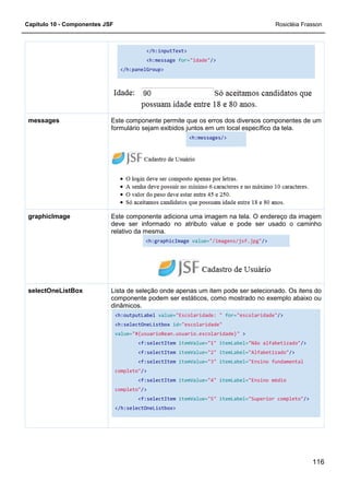 Capítulo 10 - Componentes JSF
</h:panelGroup>
Este componente permite que
formulário sejam exibidos juntos em um local específico da tela.
messages
Este componente adiciona uma imagem na tela. O endereço da imagem
deve ser informado no atributo value e pode ser usado o
relativo da mesma.
graphicImage
Lista de seleção onde apenas um item pode ser selecionado. Os itens do
componente podem ser estáticos, como mostrado no exemplo abaixo ou
dinâmicos.
<h:outputLabel
<h:selectOneListbox
value=
completo"
completo"
</h:selectOneListbox>
selectOneListBox
</h:inputText>
<h:message for="idade"/>
</h:panelGroup>
Este componente permite que os erros dos diversos componentes de um
formulário sejam exibidos juntos em um local específico da tela.
<h:messages/>
Este componente adiciona uma imagem na tela. O endereço da imagem
deve ser informado no atributo value e pode ser usado o
relativo da mesma.
<h:graphicImage value="/imagens/jsf.jpg"
Lista de seleção onde apenas um item pode ser selecionado. Os itens do
componente podem ser estáticos, como mostrado no exemplo abaixo ou
dinâmicos.
<h:outputLabel value="Escolaridade: " for="escolaridade"
<h:selectOneListbox id="escolaridade"
value="#{usuarioBean.usuario.escolaridade}" >
<f:selectItem itemValue="1" itemLabel="Não alfabetizado"
<f:selectItem itemValue="2" itemLabel="Alfabetizado"
<f:selectItem itemValue="3" itemLabel="Ensino fundamental
completo"/>
<f:selectItem itemValue="4" itemLabel="Ensino médio
completo"/>
<f:selectItem itemValue="5" itemLabel="Superior completo"
</h:selectOneListbox>
Rosicléia Frasson
116
os erros dos diversos componentes de um
formulário sejam exibidos juntos em um local específico da tela.
Este componente adiciona uma imagem na tela. O endereço da imagem
deve ser informado no atributo value e pode ser usado o caminho
"/imagens/jsf.jpg"/>
Lista de seleção onde apenas um item pode ser selecionado. Os itens do
componente podem ser estáticos, como mostrado no exemplo abaixo ou
"escolaridade"/>
"Não alfabetizado"/>
"Alfabetizado"/>
"Ensino fundamental
"Ensino médio
"Superior completo"/>
 