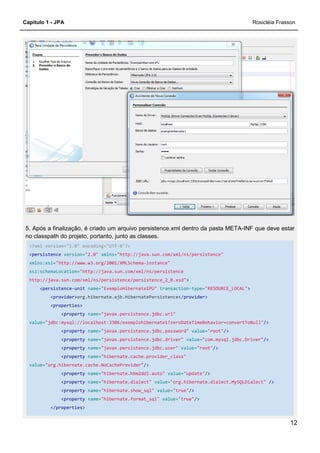 Capítulo 1 - JPA
5. Após a finalização, é criado um arquivo persistence.xml dentro da pasta META
no classpath do projeto, portanto, junto as classes.
<?xml version="1.0" encoding="UTF
<persistence version="2.0" xmlns=
xmlns:xsi="http://www.w3.org/2001/XMLSchema
xsi:schemaLocation="http://java.sun.com/xml/ns/persistence
http://java.sun.com/xml/ns/persistence/persistence_2_0.xsd"
<persistence-unit name="ExemploHibern
<provider>org.hibernate.ejb.HibernatePersistence
<properties>
<property name="javax.persistence.jdbc.url"
value="jdbc:mysql://localhost:3306/exemplohibernate1?zeroDateTimeBehavior=convertToNull"
<property name="javax.persistence.jdbc.password"
<property name="javax.persistence.jdbc.driver"
<property name="javax.persistence.jdbc.user"
<property name="hibernate.cache.provider_class"
value="org.hibernate.cache.NoCacheProvider"
<property name="hibernate.hbm2ddl.auto"
<property name="hibernate.dialect"
<property name="hibernate.show_sql"
<property name="hibernate.format_sql"
</properties>
5. Após a finalização, é criado um arquivo persistence.xml dentro da pasta META
no classpath do projeto, portanto, junto as classes.
<?xml version="1.0" encoding="UTF-8"?>
xmlns="http://java.sun.com/xml/ns/persistence"
"http://www.w3.org/2001/XMLSchema-instance"
"http://java.sun.com/xml/ns/persistence
http://java.sun.com/xml/ns/persistence/persistence_2_0.xsd">
"ExemploHibernate1PU" transaction-type="RESOURCE_LOCAL"
org.hibernate.ejb.HibernatePersistence</provider>
"javax.persistence.jdbc.url"
"jdbc:mysql://localhost:3306/exemplohibernate1?zeroDateTimeBehavior=convertToNull"
"javax.persistence.jdbc.password" value="root"/>
"javax.persistence.jdbc.driver" value="com.mysql.jdbc.Driver"
"javax.persistence.jdbc.user" value="root"/>
"hibernate.cache.provider_class"
"org.hibernate.cache.NoCacheProvider"/>
"hibernate.hbm2ddl.auto" value="update"/>
"hibernate.dialect" value="org.hibernate.dialect.MySQLDialect"
"hibernate.show_sql" value="true"/>
"hibernate.format_sql" value="true"/>
Rosicléia Frasson
12
5. Após a finalização, é criado um arquivo persistence.xml dentro da pasta META-INF que deve estar
"RESOURCE_LOCAL">
"jdbc:mysql://localhost:3306/exemplohibernate1?zeroDateTimeBehavior=convertToNull"/>
"com.mysql.jdbc.Driver"/>
"org.hibernate.dialect.MySQLDialect" />
 