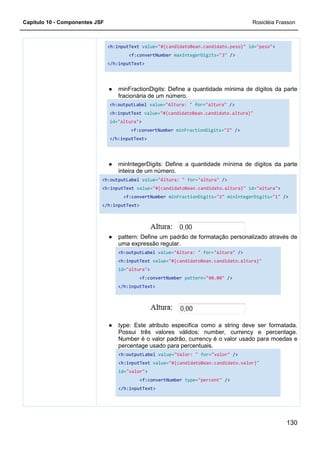 Capítulo 10 - Componentes JSF
<h:inputText
</h:inputText>
●
<h:outputLabel
<h:inputText
id=
</h:inputText>
●
<h:outputLabel
<h:inputText
</h:inputText>
●
●
<h:inputText value="#{candidatoBean.candidato.peso}"
<f:convertNumber maxIntegerDigits="3" />
</h:inputText>
minFractionDigits: Define a quantidade mínima de dígitos da parte
fracionária de um número.
<h:outputLabel value="Altura: " for="altura" />
<h:inputText value="#{candidatoBean.candidato.altura}"
id="altura">
<f:convertNumber minFractionDigits="2"
</h:inputText>
minIntegerDigits: Define a quantidade mínima
inteira de um número.
<h:outputLabel value="Altura: " for="altura" />
<h:inputText value="#{candidatoBean.candidato.altura}"
<f:convertNumber minFractionDigits="2" minIntegerDigits=
</h:inputText>
pattern: Define um padrão de formatação personalizado através de
uma expressão regular.
<h:outputLabel value="Altura: " for="altura"
<h:inputText value="#{candidatoBean.candidato.altura}"
id="altura">
<f:convertNumber pattern="#0.00" />
</h:inputText>
type: Este atributo especifica como a string deve ser formatada.
Possui três valores válidos: number, currency e percentage.
Number é o valor padrão, currency é o valor usado para moedas e
percentage usado para percentuais.
<h:outputLabel value="Valor: " for="valor"
<h:inputText value="#{candidatoBean.candidato.valor}"
id="valor">
<f:convertNumber type="percent" />
</h:inputText>
Rosicléia Frasson
130
"#{candidatoBean.candidato.peso}" id="peso">
/>
minFractionDigits: Define a quantidade mínima de dígitos da parte
/>
"#{candidatoBean.candidato.altura}"
"2" />
minIntegerDigits: Define a quantidade mínima de dígitos da parte
"#{candidatoBean.candidato.altura}" id="altura">
minIntegerDigits="1" />
Define um padrão de formatação personalizado através de
"altura" />
"#{candidatoBean.candidato.altura}"
/>
type: Este atributo especifica como a string deve ser formatada.
Possui três valores válidos: number, currency e percentage.
Number é o valor padrão, currency é o valor usado para moedas e
/>
"#{candidatoBean.candidato.valor}"
 