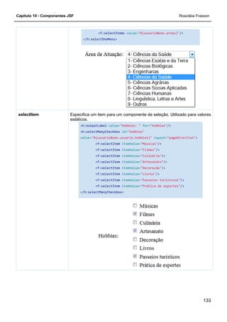 Capítulo 10 - Componentes JSF
Especifica um item para um componente de seleção. Utilizado para valores
estáticos.
<h:outputLabel
<h:selectManyCheckbox
value=
</h:selectManyCheckbox>
selectItem
<f:selectItems value="#{usuarioBean.areas}"
</h:selectOneMenu>
Especifica um item para um componente de seleção. Utilizado para valores
estáticos.
<h:outputLabel value="Hobbies: " for="hobbies"
<h:selectManyCheckbox id="hobbies"
value="#{usuarioBean.usuario.hobbies}" layout=
<f:selectItem itemValue="Músicas"/>
<f:selectItem itemValue="Filmes"/>
<f:selectItem itemValue="Culinária"/>
<f:selectItem itemValue="Artesanato"/>
<f:selectItem itemValue="Decoração"/>
<f:selectItem itemValue="Livros"/>
<f:selectItem itemValue="Passeios turísticos"
<f:selectItem itemValue="Prática de esportes"
</h:selectManyCheckbox>
Rosicléia Frasson
133
"#{usuarioBean.areas}"/>
Especifica um item para um componente de seleção. Utilizado para valores
"hobbies"/>
layout="pageDirection">
/>
/>
/>
"Passeios turísticos"/>
"Prática de esportes"/>
 