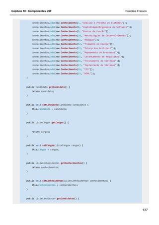 Capítulo 10 - Componentes JSF Rosicléia Frasson
137
conhecimentos.add(new Conhecimento(7, "Análise e Projeto de Sistemas"));
conhecimentos.add(new Conhecimento(8, "Usabilidade/Ergonomia de Software"));
conhecimentos.add(new Conhecimento(9, "Pontos de Função"));
conhecimentos.add(new Conhecimento(10, "Metodologias de Desenvolvimento"));
conhecimentos.add(new Conhecimento(11, "Redação"));
conhecimentos.add(new Conhecimento(12, "Trabalho em Equipe"));
conhecimentos.add(new Conhecimento(13, "Enterprise Architect"));
conhecimentos.add(new Conhecimento(14, "Mapeamento de Processos"));
conhecimentos.add(new Conhecimento(15, "Levantamento de Requisitos"));
conhecimentos.add(new Conhecimento(16, "Treinamento de Sistemas"));
conhecimentos.add(new Conhecimento(17, "Implantação de Sistemas"));
conhecimentos.add(new Conhecimento(18, "CSS"));
conhecimentos.add(new Conhecimento(19, "HTML"));
}
public Candidato getCandidato() {
return candidato;
}
public void setCandidato(Candidato candidato) {
this.candidato = candidato;
}
public List<Cargo> getCargos() {
return cargos;
}
public void setCargos(List<Cargo> cargos) {
this.cargos = cargos;
}
public List<Conhecimento> getConhecimentos() {
return conhecimentos;
}
public void setConhecimentos(List<Conhecimento> conhecimentos) {
this.conhecimentos = conhecimentos;
}
public List<Candidato> getCandidatos() {
 