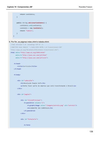 Capítulo 10 - Componentes JSF Rosicléia Frasson
138
return candidatos;
}
public String adicionarCandidato() {
candidatos.add(candidato);
candidato = new Candidato();
return "tabela";
}
}
6. Por fim, as páginas index.xhtml e tabela.xhtml.
<?xml version='1.0' encoding='UTF-8' ?>
<!DOCTYPE html PUBLIC "-//W3C//DTD XHTML 1.0 Transitional//EN"
"http://www.w3.org/TR/xhtml1/DTD/xhtml1-transitional.dtd">
<html xmlns="http://www.w3.org/1999/xhtml"
xmlns:h="http://java.sun.com/jsf/html"
xmlns:f="http://java.sun.com/jsf/core">
<h:head>
<title>Currículo</title>
</h:head>
<h:body>
<div id="cabecalho">
<h1>Revolução People Soft</h1>
<p>Venha fazer parte da empresa que está transformando o Brasil</p>
</div>
<div id="pagina">
<div id="tituloPrincipal">
<h:panelGrid columns="2">
<h:graphicImage value="/imagens/estrela.png" alt="estrela"/>
<h3>CADASTRE SEU CURRÍCULO</h3>
</h:panelGrid>
</div>
<div id="formulario">
<h:form>
 