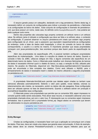 Capítulo 1 - JPA Rosicléia Frasson
13
</persistence-unit>
</persistence>
O arquivo gerado possui um cabeçalho, declarado com a tag persistence. Dentro desta tag, é
necessário definir um conjunto de configurações para indicar o provedor de persistência, o fabricante
e as configurações do banco de dados . Esse conjunto de configurações é chamado de persistence-
unit, que deve possuir um nome, neste caso, foi definido como ExemploHibernate1PU, mas poderia ser
dado qualquer outro nome.
Dentro das properties são colocadas tags property contendo um atributo name e um atributo
value. No atributo name é indicado a configuração que deve ser feita e no atributo value, o conteúdo
da configuração. É possível observar no arquivo persistence.xml criado que existem tags property
para configuração da url, driver, user e password, que equivalem respectivamente as configurações
do endereço, onde a base de dados está hospedada, o driver de conexão do banco de dados
correspondente, o usuário e a senha do mesmo. É importante perceber que essas propriedades
começam com javax.persistence.jdbc. Isso acontece porque elas fazem parte da especificação da
JPA.
Além das propriedades da especificação JPA, é possível também configurar propriedades
específicas da implementação. Uma delas é a escolha do dialeto do banco de dados. Quando a
conexão é feita via JDBC, utiliza-se códigos em SQL e alguns comandos são específicos de um
determinado banco de dados. Como o Hibernate pode trabalhar com diversos fabricantes de bancos
de dados é necessário informar qual é o dialeto do banco, ou seja, a variação do SQL utilizado pelo
mesmo. No javadoc do Hibernate, disponível em: http://docs.jboss.org/hibernate/orm/4.1/javadocs/
pode ser encontrada a lista completa dos dialetos. Como será utilizado o MySQL para o
armazenamento de dados é necessário inserir o dialeto do mesmo utilizando a seguinte propriedade
no persistence.xml.
<property name="hibernate.dialect" value="org.hibernate.dialect.MySQLDialect" />
A propriedade hibernate.hbm2ddl.auto permite que tabelas sejam criadas ou tenham suas
estruturas alteradas automaticamente. Setando o valor para update, novas tabelas, colunas ou
relacionamentos são criados, se necessário, porém os dados não são apagados. Essa configuração
deve ser utilizada apenas na fase de desenvolvimento. Quando o software estiver em produção é
aconselhável desabilitar essa configuração.
O Hibernate possui uma propriedade que permite que os comandos SQL sejam impressos no
console quando estão sendo executados. Para ativar esse recurso, é necessário adicionar uma nova
propriedade chamada show_sql com o valor true. É interessante que os comandos sejam impressos
formatados. Isso é possível com a propriedade format_sql. Segue abaixo os comandos que devem
ser adicionados no arquivo persistence.xml.
<property name="hibernate.show_sql" value="true"/>
<property name="hibernate.format_sql" value="true"/>
Entity Manager
Criadas as configurações, é necessário fazer com que a aplicação se comunique com a base
de dados. Para isso, deve ser criada uma classe que garanta essa comunicação. A título de exemplo,
essa classe deve se chamar PersistidorFuncionario e invocar alguns métodos para que as
 