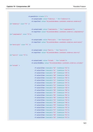 Capítulo 10 - Componentes JSF Rosicléia Frasson
141
<h:panelGrid columns="2">
<h:outputLabel value="Endereço: " for="endereco"/>
<h:inputText value="#{candidatoBean.candidato.endereco.endereco}"
id="endereco" size="75" />
<h:outputLabel value="Complemento: " for="complemento"/>
<h:inputText value="#{candidatoBean.candidato.endereco.complemento}"
id="complemento" size="75"/>
<h:outputLabel value="Município: " for="municipio"/>
<h:inputText value="#{candidatoBean.candidato.endereco.municipio}"
id="municipio" size="75" />
<h:outputLabel value="Bairro: " for="bairro"/>
<h:inputText value="#{candidatoBean.candidato.endereco.bairro}"
id="bairro" size="75"/>
<h:outputLabel value="Estado: " for="estado"/>
<h:selectOneMenu value="#{candidatoBean.candidato.endereco.estado}"
id="estado" >
<f:selectItem itemLabel="AC" itemValue="AC"/>
<f:selectItem itemLabel="AL" itemValue="AL"/>
<f:selectItem itemLabel="AP" itemValue="AP"/>
<f:selectItem itemLabel="AM" itemValue="AM"/>
<f:selectItem itemLabel="BA" itemValue="BA"/>
<f:selectItem itemLabel="CE" itemValue="CE"/>
<f:selectItem itemLabel="DF" itemValue="DF"/>
<f:selectItem itemLabel="ES" itemValue="ES"/>
<f:selectItem itemLabel="GO" itemValue="GO"/>
<f:selectItem itemLabel="MA" itemValue="MA"/>
<f:selectItem itemLabel="MT" itemValue="MT"/>
<f:selectItem itemLabel="MS" itemValue="MS"/>
<f:selectItem itemLabel="MG" itemValue="MG"/>
<f:selectItem itemLabel="PA" itemValue="PA"/>
<f:selectItem itemLabel="PB" itemValue="PB"/>
<f:selectItem itemLabel="PR" itemValue="PR"/>
<f:selectItem itemLabel="PE" itemValue="PE"/>
<f:selectItem itemLabel="PI" itemValue="PI"/>
<f:selectItem itemLabel="RJ" itemValue="RJ"/>
<f:selectItem itemLabel="RN" itemValue="RJ"/>
<f:selectItem itemLabel="RS" itemValue="RJ"/>
 