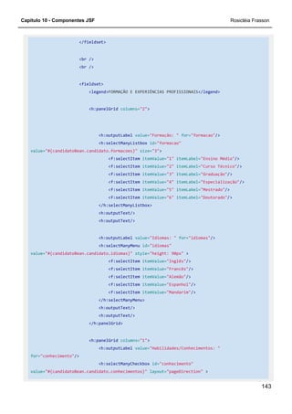 Capítulo 10 - Componentes JSF Rosicléia Frasson
143
</fieldset>
<br />
<br />
<fieldset>
<legend>FORMAÇÃO E EXPERIÊNCIAS PROFISSIONAIS</legend>
<h:panelGrid columns="2">
<h:outputLabel value="Formação: " for="formacao"/>
<h:selectManyListbox id="formacao"
value="#{candidatoBean.candidato.formacoes}" size="3">
<f:selectItem itemValue="1" itemLabel="Ensino Médio"/>
<f:selectItem itemValue="2" itemLabel="Curso Técnico"/>
<f:selectItem itemValue="3" itemLabel="Graduação"/>
<f:selectItem itemValue="4" itemLabel="Especialização"/>
<f:selectItem itemValue="5" itemLabel="Mestrado"/>
<f:selectItem itemValue="6" itemLabel="Doutorado"/>
</h:selectManyListbox>
<h:outputText/>
<h:outputText/>
<h:outputLabel value="Idiomas: " for="idiomas"/>
<h:selectManyMenu id="idiomas"
value="#{candidatoBean.candidato.idiomas}" style="height: 90px" >
<f:selectItem itemValue="Inglês"/>
<f:selectItem itemValue="Francês"/>
<f:selectItem itemValue="Alemão"/>
<f:selectItem itemValue="Espanhol"/>
<f:selectItem itemValue="Mandarim"/>
</h:selectManyMenu>
<h:outputText/>
<h:outputText/>
</h:panelGrid>
<h:panelGrid columns="1">
<h:outputLabel value="Habilidades/Conhecimentos: "
for="conhecimento"/>
<h:selectManyCheckbox id="conhecimento"
value="#{candidatoBean.candidato.conhecimentos}" layout="pageDirection" >
 