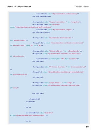 Capítulo 10 - Componentes JSF Rosicléia Frasson
144
<f:selectItems value="#{candidatoBean.conhecimentos}"/>
</h:selectManyCheckbox>
<h:outputLabel value="Cargos Pretendidos: " for="cargosPre"/>
<h:selectManyListbox id="cargosPre"
value="#{candidatoBean.candidato.cargosPretendidos}">
<f:selectItems value="#{candidatoBean.cargos}"/>
</h:selectManyListbox>
<h:outputLabel value="Experiências Profissionais: "
for="exProfissional"/>
<h:inputTextarea value="#{candidatoBean.candidato.experiencias}"
id="exProfissional" rows="10" cols="80"/>
<h:outputLabel value="Último Salário: " for="ultimoSalario" />
<h:inputText value="#{candidatoBean.candidato.ultimoSalario}"
id="ultimoSalario">
<f:convertNumber currencySymbol="R$" type="currency"/>
</h:inputText>
<h:outputLabel value="Pretensão Salarial: " for="pretensaoSalarial"
/>
<h:inputText value="#{candidatoBean.candidato.pretensaoSalarial}"
id="pretensaoSalarial">
</h:inputText>
<h:outputLabel value="Carga Horária: " for="carga" />
<h:inputText value="#{candidatoBean.candidato.cargaHoraria}"
id="carga">
</h:inputText>
</h:panelGrid>
</fieldset>
<br />
<h:commandButton value="Cadastrar"
action="#{candidatoBean.adicionarCandidato}" />
<br />
 