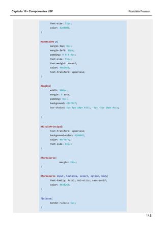Capítulo 10 - Componentes JSF Rosicléia Frasson
148
font-size: 52px;
color: #20A001;
}
#cabecalho p{
margin-top: 0px;
margin-left: 30px;
padding: 0 0 0 4px;
font-size: 15px;
font-weight: normal;
color: #86EA66;
text-transform: uppercase;
}
#pagina{
width: 800px;
margin: 0 auto;
padding: 0px;
background: #ffffff;
box-shadow: 5px 4px 10px #333, -5px -5px 10px #ccc;
}
#tituloPrincipal{
text-transform: uppercase;
background-color: #20A001;
color: #FFFFFF;
font-size: 15px;
}
#formulario{
margin: 20px;
}
#formulario input, textarea, select, option, body{
font-family: Arial, Helvetica, sans-serif;
color: #83826A;
}
fieldset{
border-radius: 5px;
}
 