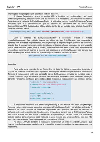 Capítulo 1 - JPA Rosicléia Frasson
14
informações da aplicação sejam pesistidas na base de dados.
A classe Persistence carrega o arquivo XML e inicializa as configurações. A classe
EntityManagerFactory descobre quem cria as conexões e é necessário uma instância da mesma.
Para obter uma instância de EntityManagerFactory é utilizado o método createEntityManagerFactory
indicando qual é a persistence-unit que foi definida no persistence.xml, no nosso caso
ExemploHibernate1PU. Executando o código abaixo dentro de um método main, a tabela funcionário
deve ser criada no banco.
EntityManagerFactory emf = Persistence.createEntityManagerFactory("ExemploHibernate1PU");
Com a instância de EntityManagerFactory é necessário invocar o método
createEntityManager. Este método devolve um objeto do tipo EntityManager que representa a
conexão com a unidade de persistência. O EntityManager é responsável por gerenciar as entidades,
através dele é possível gerenciar o ciclo de vida das entidades, efetuar operações de sincronização
com a base de dados (insert, delet e update), consultar entidades entre outros. Uma Entity está em
um contexto gerenciável, quando a mesma está associada a um EntityManager. Isso garante que
todas as operações realizadas em um objeto Entity são refletidas na base de dados.
EntityManager em = emf.createEntityManager();
Inserção
Para testar uma inserção de um funcionário na base de dados, é necessário instanciar e
popular um objeto do tipo Funcionario e passar o mesmo para a EntityManager realizar a persistência.
Também é indispensável pedir uma transação para a EntityManager e invocar os métodos begin e
commit. O método begin inicializa os recursos da transação e o método commit confirma a transação
corrente. Para salvar a entidade gerenciada na base de dados, é necessário invocar o método persist.
Funcionario f = new Funcionario();
f.setNome("João da Silva Junior Aguinaldo");
f.setSalario(611500.678);
em.getTransaction().begin();
em.persist(f);
em.getTransaction().commit();
É importante mencionar que EntityManagerFactory é uma fábrica para criar EntityManager.
Por essa razão, é interessante que exista apenas uma EntityManagerFactory para toda a aplicação. A
existência de várias fábricas de conexões espalhadas pela aplicação resultam em lentidão do
software, entre outros problemas. Sendo assim, é importante garantir que a EntityManagerFactory
seja criada apenas uma vez, isso é possível com a implementação de uma classe que possua um
atributo estático para armazenar essa instância e que o mesmo seja uma constante, para que não
seja criado outras vezes. Essa classe pode ser chamada de JPAUtil.
Na classe JPAUtil, também é necessário implementar um método getEntityManager que
devolva uma EntityManager, desta forma, é possível ter acesso a um objeto de conexão sempre que
necessário.
 
