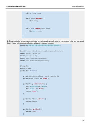 Capítulo 11 - Escopos JSF Rosicléia Frasson
152
private String nome;
public String getNome() {
return nome;
}
public void setNome(String nome) {
this.nome = nome;
}
}
2. Para controlar os dados recebidos e enviados pela visualização, é necessário criar um managed
bean. Neste primeiro exemplo será utilizado o escopo request.
package br.com.rosicleiafrasson.cap11escopos.controle;
import br.com.rosicleiafrasson.cap11escopos.modelo.Aluno;
import java.util.ArrayList;
import java.util.List;
import javax.faces.bean.ManagedBean;
import javax.faces.bean.RequestScoped;
@ManagedBean
@RequestScoped
public class AlunoBean {
private List<Aluno> alunos = new ArrayList<>();
private Aluno aluno = new Aluno();
public String adicionaAluno() {
this.alunos.add(this.aluno);
this.aluno = new Aluno();
return "index";
}
public List<Aluno> getAlunos() {
return alunos;
}
public Aluno getAluno() {
return aluno;
}
 