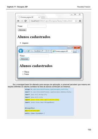 Capítulo 11 - Escopos JSF
Se o managed bean for alterado para escopo de aplicação, é possível perceber que mesmo em
seções distintas os valores contidos na lista de alunos continuam os mesmos.
ackage br.com
import br.com.rosicleiafrasson.cap11escopos.modelo.Aluno
import java.util.ArrayList
import java.util.List
import javax.faces.bean.ApplicationScoped
import javax.faces.bean.ManagedBean
@ManagedBean
@ApplicationScoped
public class
Se o managed bean for alterado para escopo de aplicação, é possível perceber que mesmo em
alores contidos na lista de alunos continuam os mesmos.
com.rosicleiafrasson.cap11escopos.controle;
br.com.rosicleiafrasson.cap11escopos.modelo.Aluno;
java.util.ArrayList;
java.util.List;
javax.faces.bean.ApplicationScoped;
javax.faces.bean.ManagedBean;
@ApplicationScoped
AlunoBean {
Rosicléia Frasson
155
Se o managed bean for alterado para escopo de aplicação, é possível perceber que mesmo em
;
 