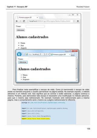 Capítulo 11 - Escopos JSF
Para finalizar resta exemplificar o escopo de visão. Como já mencionado o escopo de visão
existe na memória enquanto o usuário permanecer na página exibida. No exemplo exposto, o método
adicionar é um método void. Isso significa que ao acionar o botão adicionar, a página continua a
mesma. Portanto, para demonstrar este escopo é necessário uma modificação no método adiciona
para que o mesmo seja redirecionado. No exemplo mostrado será redirecionado para a mesma
página, mas o comportamento será o mesmo se a página redirecionada for diferente.
package br.com.rosicleiafrasson
import br.com.rosicleiafra
import java.util.ArrayList
import java.util.List
import javax.faces.bean.ManagedBean
import javax.faces.bean.ViewScoped
Para finalizar resta exemplificar o escopo de visão. Como já mencionado o escopo de visão
usuário permanecer na página exibida. No exemplo exposto, o método
adicionar é um método void. Isso significa que ao acionar o botão adicionar, a página continua a
mesma. Portanto, para demonstrar este escopo é necessário uma modificação no método adiciona
para que o mesmo seja redirecionado. No exemplo mostrado será redirecionado para a mesma
página, mas o comportamento será o mesmo se a página redirecionada for diferente.
rosicleiafrasson.cap11escopos.controle;
br.com.rosicleiafrasson.cap11escopos.modelo.Aluno;
java.util.ArrayList;
java.util.List;
javax.faces.bean.ManagedBean;
javax.faces.bean.ViewScoped;
Rosicléia Frasson
156
Para finalizar resta exemplificar o escopo de visão. Como já mencionado o escopo de visão
usuário permanecer na página exibida. No exemplo exposto, o método
adicionar é um método void. Isso significa que ao acionar o botão adicionar, a página continua a
mesma. Portanto, para demonstrar este escopo é necessário uma modificação no método adicionar,
para que o mesmo seja redirecionado. No exemplo mostrado será redirecionado para a mesma
página, mas o comportamento será o mesmo se a página redirecionada for diferente.
 