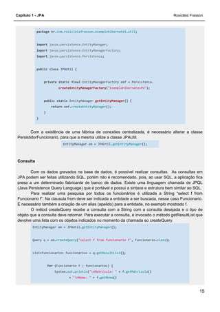 Capítulo 1 - JPA Rosicléia Frasson
15
package br.com.rosicleiafrasson.exemplohibernate1.util;
import javax.persistence.EntityManager;
import javax.persistence.EntityManagerFactory;
import javax.persistence.Persistence;
public class JPAUtil {
private static final EntityManagerFactory emf = Persistence.
createEntityManagerFactory("ExemploHibernate1PU");
public static EntityManager getEntityManager() {
return emf.createEntityManager();
}
}
Com a existência de uma fábrica de conexões centralizada, é necessário alterar a classe
PersistidorFuncionario, para que a mesma utilize a classe JPAUtil.
EntityManager em = JPAUtil.getEntityManager();
Consulta
Com os dados gravados na base de dados, é possível realizar consultas. As consultas em
JPA podem ser feitas utilizando SQL, porém não é recomendado, pois, ao usar SQL, a aplicação fica
presa a um determinado fabricante de banco de dados. Existe uma linguagem chamada de JPQL
(Java Persistence Query Language) que é portável e possui a sintaxe e estrutura bem similar ao SQL.
Para realizar uma pesquisa por todos os funcionários é utilizada a String “select f from
Funcionario f”. Na clausula from deve ser indicada a entidade a ser buscada, nesse caso Funcionario.
É necessário também a criação de um alias (apelido) para a entidade, no exemplo mostrado f.
O métod createQuery recebe a consulta com a String com a consulta desejada e o tipo de
objeto que a consulta deve retornar. Para executar a consulta, é invocado o método getResultList que
devolve uma lista com os objetos indicados no momento da chamada ao createQuery.
EntityManager em = JPAUtil.getEntityManager();
Query q = em.createQuery("select f from Funcionario f", Funcionario.class);
List<Funcionario> funcionarios = q.getResultList();
for (Funcionario f : funcionarios) {
System.out.println("nMatrícula: " + f.getMatricula()
+ "nNome: " + f.getNome()
 