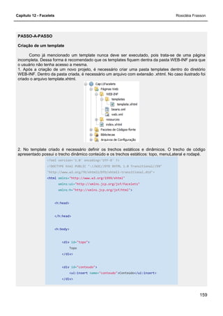 Capítulo 12 - Facelets
PASSO-A-PASSO
Criação de um template
Como já mencionado um template nunca deve ser executado, pois trata
incompleta. Dessa forma é recomendado que os templates fiquem dentra da pasta WEB
o usuário não tenha acesso a mesma.
1. Após a criação de um novo projeto, é necessário criar uma pasta templates dentro do diretório
WEB-INF. Dentro da pasta criada, é necessário um arquivo com extensão .xhtml. No caso ilustrado foi
criado o arquivo template.xhtml.
2. No template criado é necessário definir os trechos estáticos e dinâmicos. O trecho de código
apresentado possui o trecho dinâmico conteúd
<?xml version='1.0' encoding='UTF
<!DOCTYPE html PUBLIC "
"http://www.w3.org/TR/xhtml1/DTD/xhtml1
<html xmlns="http://www.w3.org/1999/xhtm
xmlns:ui="http://xmlns.jcp.org/jsf/facelets"
xmlns:h="http://xmlns.jcp.org/jsf/html"
<h:head>
</h:head>
<h:body>
<div id="topo"
Topo
</div>
<div id="conteudo"
<ui:insert
</div>
Como já mencionado um template nunca deve ser executado, pois trata
incompleta. Dessa forma é recomendado que os templates fiquem dentra da pasta WEB
o usuário não tenha acesso a mesma.
1. Após a criação de um novo projeto, é necessário criar uma pasta templates dentro do diretório
asta criada, é necessário um arquivo com extensão .xhtml. No caso ilustrado foi
2. No template criado é necessário definir os trechos estáticos e dinâmicos. O trecho de código
apresentado possui o trecho dinâmico conteúdo e os trechos estáticos: topo, menuLateral e rodapé.
<?xml version='1.0' encoding='UTF-8' ?>
<!DOCTYPE html PUBLIC "-//W3C//DTD XHTML 1.0 Transitional//EN"
"http://www.w3.org/TR/xhtml1/DTD/xhtml1-transitional.dtd">
"http://www.w3.org/1999/xhtml"
"http://xmlns.jcp.org/jsf/facelets"
"http://xmlns.jcp.org/jsf/html">
"topo">
"conteudo">
<ui:insert name="conteudo">Conteúdo</ui:insert>
Rosicléia Frasson
159
Como já mencionado um template nunca deve ser executado, pois trata-se de uma página
incompleta. Dessa forma é recomendado que os templates fiquem dentra da pasta WEB-INF para que
1. Após a criação de um novo projeto, é necessário criar uma pasta templates dentro do diretório
asta criada, é necessário um arquivo com extensão .xhtml. No caso ilustrado foi
2. No template criado é necessário definir os trechos estáticos e dinâmicos. O trecho de código
o e os trechos estáticos: topo, menuLateral e rodapé.
//W3C//DTD XHTML 1.0 Transitional//EN"
 