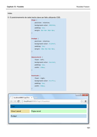 Capítulo 12 - Facelets
index.
5. O posicionamento de cada trecho deve ser feito utilizando CSS.
#topo
position:
background
padding:
margin:
}
#rodape
position:
background
padding:
margin:
}
#menuLateral
float:
background
padding:
width:
}
#conteudo
float:
background
padding:
width:
}
5. O posicionamento de cada trecho deve ser feito utilizando CSS.
#topo {
position: relative;
background-color: #036fab;
padding: 5px;
margin: 0px 0px 10px 0px;
#rodape {
position: relative;
background-color: #c2dfef;
padding: 5px;
margin: 10px 0px 0px 0px;
#menuLateral {
float: left;
background-color: #ece3a5;
padding: 5px;
width: 150px;
#conteudo {
float: right;
background-color: #ccffcc;
padding: 5px;
width: 450px;
Rosicléia Frasson
161
 