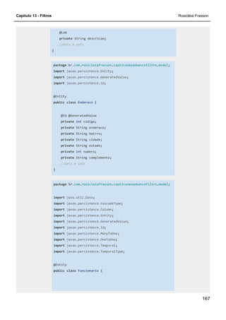 Capítulo 13 - Filtros Rosicléia Frasson
167
@Lob
private String descricao;
//Gets e sets
}
package br.com.rosicleiafrasson.cap13conexaobancofiltro.model;
import javax.persistence.Entity;
import javax.persistence.GeneratedValue;
import javax.persistence.Id;
@Entity
public class Endereco {
@Id @GeneratedValue
private int codigo;
private String endereco;
private String bairro;
private String cidade;
private String estado;
private int numero;
private String complemento;
//Gets e sets
}
package br.com.rosicleiafrasson.cap13conexaobancofiltro.model;
import java.util.Date;
import javax.persistence.CascadeType;
import javax.persistence.Column;
import javax.persistence.Entity;
import javax.persistence.GeneratedValue;
import javax.persistence.Id;
import javax.persistence.ManyToOne;
import javax.persistence.OneToOne;
import javax.persistence.Temporal;
import javax.persistence.TemporalType;
@Entity
public class Funcionario {
 