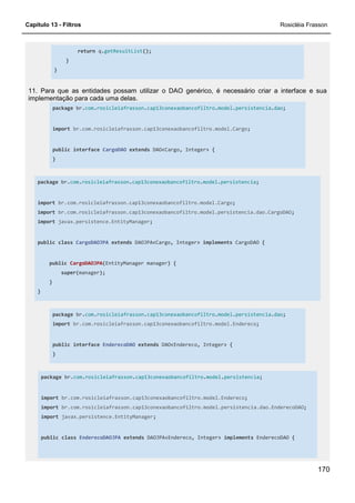 Capítulo 13 - Filtros Rosicléia Frasson
170
return q.getResultList();
}
}
11. Para que as entidades possam utilizar o DAO genérico, é necessário criar a interface e sua
implementação para cada uma delas.
package br.com.rosicleiafrasson.cap13conexaobancofiltro.model.persistencia.dao;
import br.com.rosicleiafrasson.cap13conexaobancofiltro.model.Cargo;
public interface CargoDAO extends DAO<Cargo, Integer> {
}
package br.com.rosicleiafrasson.cap13conexaobancofiltro.model.persistencia;
import br.com.rosicleiafrasson.cap13conexaobancofiltro.model.Cargo;
import br.com.rosicleiafrasson.cap13conexaobancofiltro.model.persistencia.dao.CargoDAO;
import javax.persistence.EntityManager;
public class CargoDAOJPA extends DAOJPA<Cargo, Integer> implements CargoDAO {
public CargoDAOJPA(EntityManager manager) {
super(manager);
}
}
package br.com.rosicleiafrasson.cap13conexaobancofiltro.model.persistencia.dao;
import br.com.rosicleiafrasson.cap13conexaobancofiltro.model.Endereco;
public interface EnderecoDAO extends DAO<Endereco, Integer> {
}
package br.com.rosicleiafrasson.cap13conexaobancofiltro.model.persistencia;
import br.com.rosicleiafrasson.cap13conexaobancofiltro.model.Endereco;
import br.com.rosicleiafrasson.cap13conexaobancofiltro.model.persistencia.dao.EnderecoDAO;
import javax.persistence.EntityManager;
public class EnderecoDAOJPA extends DAOJPA<Endereco, Integer> implements EnderecoDAO {
 