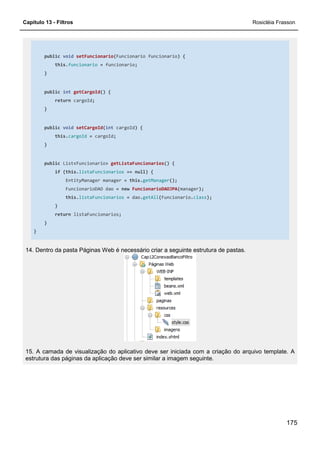 Capítulo 13 - Filtros Rosicléia Frasson
175
public void setFuncionario(Funcionario funcionario) {
this.funcionario = funcionario;
}
public int getCargoId() {
return cargoId;
}
public void setCargoId(int cargoId) {
this.cargoId = cargoId;
}
public List<Funcionario> getListaFuncionarios() {
if (this.listaFuncionarios == null) {
EntityManager manager = this.getManager();
FuncionarioDAO dao = new FuncionarioDAOJPA(manager);
this.listaFuncionarios = dao.getAll(Funcionario.class);
}
return listaFuncionarios;
}
}
14. Dentro da pasta Páginas Web é necessário criar a seguinte estrutura de pastas.
15. A camada de visualização do aplicativo deve ser iniciada com a criação do arquivo template. A
estrutura das páginas da aplicação deve ser similar a imagem seguinte.
 